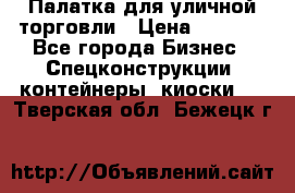 Палатка для уличной торговли › Цена ­ 6 000 - Все города Бизнес » Спецконструкции, контейнеры, киоски   . Тверская обл.,Бежецк г.